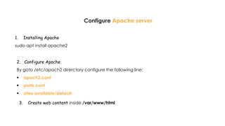 Configure Apache server
1. Installing Apache
sudo apt install apache2
2. Configure Apache
By goto /etc/apach2 direrctory configure the following line:
 apach2.conf
 ports.conf
 sites-available/default
3. Create web content inside /var/www/html
 