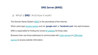  What is DNS? And how it work?
DNS Server (BIND)
The Domain Name System (DNS) is the phonebook of the Internet.
When users type domain names such as ‘google.com’ or ‘facebook.com’ into web browsers,
DNS is responsible for finding the correct IP address for those sites.
Browsers then use those addresses to communicate with origin servers or CDN edge
servers to access website information.
 