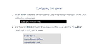 Configuring DNS server
 Install BIND: Install the BIND DNS server using the package manager for the Linux
distribution being used.
 Configure BIND: Edit the BIND configuration files located in the “/etc/bind”
directory to configure the server.
sudo apt-get install bind9
named.conf
named.conef.options
named.conf.local
 