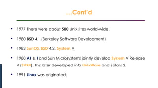…Cont’d
Introduction to Linux
• 1977 There were about 500 Unix sites world-wide.
• 1980 BSD 4.1 (Berkeley Software Development)
• 1983 SunOS, BSD 4.2, System V
• 1988 AT & T and Sun Microsystems jointly develop System V Release
4 (SVR4). This later developed into UnixWare and Solaris 2.
• 1991 Linux was originated.
 