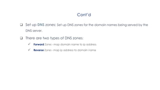 Cont’d
 Set up DNS zones: Set up DNS zones for the domain names being served by the
DNS server.
 There are two types of DNS zones:
 Forward Zone:- map domain name to ip address
 Reverse Zone:- map ip address to domain name
 