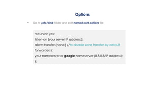 Options
• Go to /etc/bind folder and edit named.conf.options file
recursion yes;
listen-on {your server IP address;};
allow-transfer {none;} //to disable zone transfer by default
forwarders {
your nameserver or google nameserver (8.8.8.8/IP address);
};
 