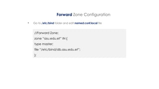 Forward Zone Configuration
• Go to /etc/bind folder and edit named.conf.local file
//Forward Zone;
zone “asu.edu.et” IN {
type master;
file “/etc/bind/db.asu.edu.et”;
};
 