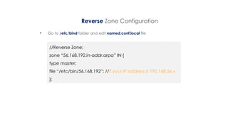 Reverse Zone Configuration
• Go to /etc/bind folder and edit named.conf.local file
//Reverse Zone;
zone “56.168.192.in-addr.arpa” IN {
type master;
file “/etc/bin/56.168.192”; //if your IP address is 192.168.56.x
};
 