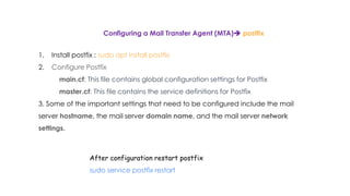 Configuring a Mail Transfer Agent (MTA) postfix
1. Install postfix : sudo apt install postfix
2. Configure Postfix
main.cf: This file contains global configuration settings for Postfix
master.cf: This file contains the service definitions for Postfix
3. Some of the important settings that need to be configured include the mail
server hostname, the mail server domain name, and the mail server network
settings.
After configuration restart postfix
sudo service postfix restart
 