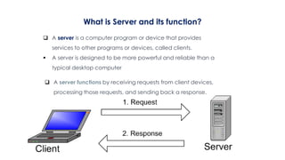 What is Server and its function?
 A server is a computer program or device that provides
services to other programs or devices, called clients.
 A server is designed to be more powerful and reliable than a
typical desktop computer
 A server functions by receiving requests from client devices,
processing those requests, and sending back a response.
 