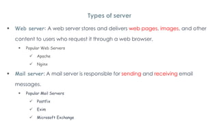  Web server: A web server stores and delivers web pages, images, and other
content to users who request it through a web browser.
 Popular Web Servers
 Apache
 Nginx
 Mail server: A mail server is responsible for sending and receiving email
messages.
 Popular Mail Servers
 Postfix
 Exim
 Microsoft Exchange
Types of server
 