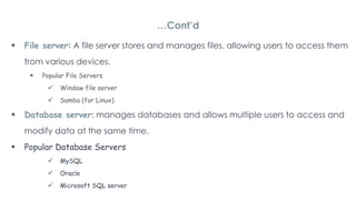 File server: A file server stores and manages files, allowing users to access them
from various devices.
 Popular File Servers
 Window file server
 Samba (for Linux)
 Database server: manages databases and allows multiple users to access and
modify data at the same time.
 Popular Database Servers
 MySQL
 Oracle
 Microsoft SQL server
…Cont’d
 