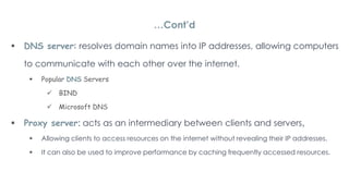  DNS server: resolves domain names into IP addresses, allowing computers
to communicate with each other over the internet.
 Popular DNS Servers
 BIND
 Microsoft DNS
 Proxy server: acts as an intermediary between clients and servers,
 Allowing clients to access resources on the internet without revealing their IP addresses.
 It can also be used to improve performance by caching frequently accessed resources.
…Cont’d
 