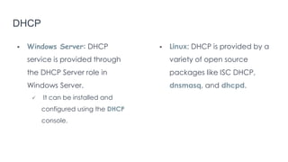 DHCP
 Windows Server: DHCP
service is provided through
the DHCP Server role in
Windows Server.
 It can be installed and
configured using the DHCP
console.
 Linux: DHCP is provided by a
variety of open source
packages like ISC DHCP,
dnsmasq, and dhcpd.
 