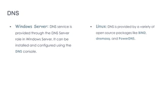 DNS
 Windows Server: DNS service is
provided through the DNS Server
role in Windows Server. It can be
installed and configured using the
DNS console.
 Linux: DNS is provided by a variety of
open source packages like BIND,
dnsmasq, and PowerDNS.
 