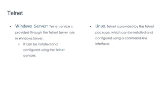 Telnet
 Windows Server: Telnet service is
provided through the Telnet Server role
in Windows Server.
 It can be installed and
configured using the Telnet
console.
 Linux: Telnet is provided by the Telnet
package, which can be installed and
configured using a command-line
interface.
 