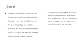 …Cont’d
● In general, the setup of these services
is similar across different NOS platforms.
However, there may be differences in
the specific configuration options
available, the management interfaces
used to configure the services, and the
default settings for each service.
● Additionally, different NOS platforms
may include additional features or
functionality that are not available in
other platforms, depending on the
specific needs of the network.
 