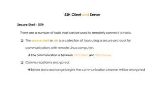 SSH Client and Server
Secure Shell - SSH
There are a number of tools that can be used to remotely connect to hosts.
 The secure shell or ssh is a collection of tools using a secure protocol for
communications with remote Linux computers.
The communication is between SSH Client and SSH Server.
 Communication is encrypted.
Before data exchange begins the communication channel will be encrypted
 