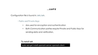 …cont’d
Configuration file is found in /etc/ssh.
• Public and Private Keys
• Are used for encryption and authentication
• Both Communication parties require Private and Public Keys for
sending data and verification.
To install ssh
sudo apt-get install openssh-server openssh-client
 