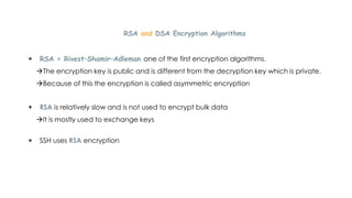 RSA and DSA Encryption Algorithms
 RSA = Rivest–Shamir–Adleman one of the first encryption algorithms.
The encryption key is public and is different from the decryption key which is private.
Because of this the encryption is called asymmetric encryption
 RSA is relatively slow and is not used to encrypt bulk data
It is mostly used to exchange keys
 SSH uses RSA encryption
 