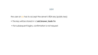 SSH
the user on cs has to accept the server’s RSA key (public key)
• The key will be stored in ~/.ssh/known_hosts file
• For subsequent logins, confirmation is not request
 