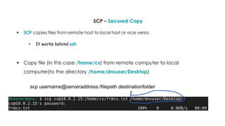 SCP – Secured Copy
 SCP copies files from remote host to local host or vice versa.
• It works behind ssh
 Copy file (in this case /home/cs) from remote computer to local
computer(to the directory /home/dnsuser/Desktop)
scp username@serveraddress:/filepath destinationfolder
 