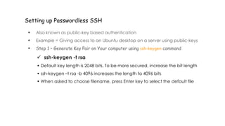 Setting up Passwordless SSH
 Also known as public-key based authentication
 Example = Giving access to an Ubuntu desktop on a server using public-keys
 Step 1 – Generate Key Pair on Your computer using ssh-keygen command
 ssh-keygen -t rsa
• Default key length is 2048 bits. To be more secured, increase the bit length
• ssh-keygen –t rsa -b 4096 increases the length to 4096 bits
• When asked to choose filename, press Enter key to select the default file
 