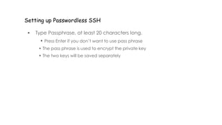Setting up Passwordless SSH
 Type Passphrase, at least 20 characters long.
• Press Enter if you don’t want to use pass phrase
• The pass phrase is used to encrypt the private key
• The two keys will be saved separately
 