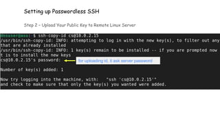 Setting up Passwordless SSH
Step 2 – Upload Your Public Key to Remote Linux Server
Send the files using the ssh-copy-id command
for uploading id, it ask server password
 