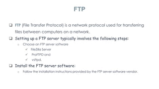  FTP (File Transfer Protocol) is a network protocol used for transferring
files between computers on a network.
 Setting up a FTP server typically involves the following steps:
o Choose an FTP server software
 FileZilla Server
 ProFTPD and
 vsftpd.
 Install the FTP server software:
o Follow the installation instructions provided by the FTP server software vendor.
FTP
 