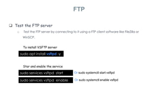  Test the FTP server
o Test the FTP server by connecting to it using a FTP client software like FileZilla or
WinSCP.
FTP
To install VSFTP server
sudo apt install vsftpd -y
Star and enable the service
sudo services vsftpd start Or sudo systemctl start vsftpd
sudo services vsftpd enable Or sudo systemctl enable vsftpd
 