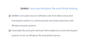 SAMBA: Linux and Windows File and Printer Sharing
 SAMBA is an open-source software suite that allows Linux and
Unix-based systems to communicate and share resources with
Windows-based systems.
 It provides file and print services that enable Linux and Unix-based
systems to act as Windows file and printer servers.
 