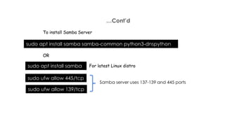 …Cont’d
To install Samba Server
sudo apt install samba samba-common python3-dnspython
sudo apt install samba
OR
For latest Linux distro
sudo ufw allow 445/tcp
sudo ufw allow 139/tcp
Samba server uses 137-139 and 445 ports
 
