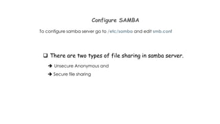 Configure SAMBA
To configure samba server go to /etc/samba and edit smb.conf
 There are two types of file sharing in samba server.
 Unsecure Anonymous and
 Secure file sharing
 