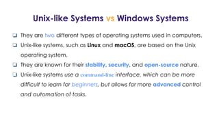 Unix-like Systems vs Windows Systems
❏ They are two different types of operating systems used in computers.
❏ Unix-like systems, such as Linux and macOS, are based on the Unix
operating system.
❏ They are known for their stability, security, and open-source nature.
❏ Unix-like systems use a command-line interface, which can be more
difficult to learn for beginners, but allows for more advanced control
and automation of tasks.
 