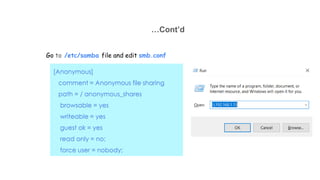 …Cont’d
Go to /etc/samba file and edit smb.conf
[Anonymous]
comment = Anonymous file sharing
path = / anonymous_shares
browsable = yes
writeable = yes
guest ok = yes
read only = no;
force user = nobody;
 