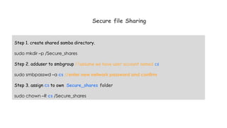 Secure file Sharing
Step 1. create shared samba directory.
sudo mkdir –p /Secure_shares
Step 2. adduser to smbgroup //assume we have user account named cs
sudo smbpasswd –a cs //enter new network password and confirm
Step 3. assign cs to own Secure_shares folder
sudo chown –R cs /Secure_shares
 
