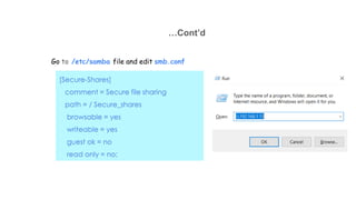 …Cont’d
Go to /etc/samba file and edit smb.conf
[Secure-Shares]
comment = Secure file sharing
path = / Secure_shares
browsable = yes
writeable = yes
guest ok = no
read only = no;
 