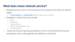 What does mean network service?
o Network services refer to the various services and protocols that are used to
enable
 communication and data transfer between devices on a network.
o Examples of network services include
 email,
 file sharing,
 remote access,
 domain name resolution, and
 network printing.
o These services are typically provided by servers on the network and can be
accessed by clients using appropriate software or protocols.
 