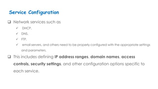  Network services such as
 DHCP,
 DNS,
 FTP,
 email servers, and others need to be properly configured with the appropriate settings
and parameters.
 This includes defining IP address ranges, domain names, access
controls, security settings, and other configuration options specific to
each service.
Service Configuration
 