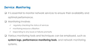  It is essential to monitor network services to ensure their availability and
optimal performance.
 Monitoring involves
 regularly checking the status of services
 monitoring resource utilization
 responding to any issues or failures promptly
 Various monitoring tools and techniques can be employed, such as
system logs, performance monitoring tools, and network monitoring
systems.
Service Monitoring
 