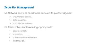  Network services need to be secured to protect against:
 unauthorized access,
 data breaches,
 and other security risks.
 This involves implementing appropriate:
 access controls,
 encryption,
 authentication mechanisms,
 and firewalls.
Security Management
 