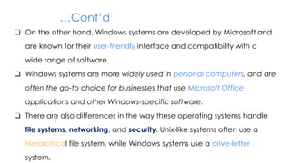 …Cont’d
❏ On the other hand, Windows systems are developed by Microsoft and
are known for their user-friendly interface and compatibility with a
wide range of software.
❏ Windows systems are more widely used in personal computers, and are
often the go-to choice for businesses that use Microsoft Office
applications and other Windows-specific software.
❏ There are also differences in the way these operating systems handle
file systems, networking, and security. Unix-like systems often use a
hierarchical file system, while Windows systems use a drive-letter
system.
 