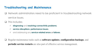  Network administrators need to be proficient in troubleshooting network
service issues.
 This includes
 diagnosing and resolving connectivity problems,
 service disruptions, performance issues,
 and addressing any service-related errors or failures.
 Regular maintenance tasks such as software updates, configuration backups, and
periodic service restarts are also part of effective service management.
Troubleshooting and Maintenance
 