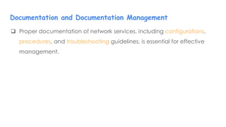  Proper documentation of network services, including configurations,
procedures, and troubleshooting guidelines, is essential for effective
management.
Documentation and Documentation Management
 