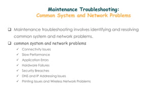 Maintenance Troubleshooting:
Common System and Network Problems
 Maintenance troubleshooting involves identifying and resolving
common system and network problems.
 common system and network problems
 Connectivity Issues
 Slow Performance
 Application Errors
 Hardware Failures
 Security Breaches
 DNS and IP Addressing Issues
 Printing Issues and Wireless Network Problems
 