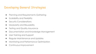 Developing General Strategies
● Planning and Requirements Gathering
● Scalability and Flexibility
● Security Considerations
● Modularity and Reusability
● Testing and Quality Assurance
● Documentation and Knowledge Management
● User Training and Support
● Regular Maintenance and Updates
● Monitoring and Performance Optimization
● Continuous Improvement
 