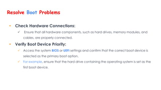 Resolve Boot Problems
 Check Hardware Connections:
 Ensure that all hardware components, such as hard drives, memory modules, and
cables, are properly connected.
 Verify Boot Device Priority:
 Access the system BIOS or UEFI settings and confirm that the correct boot device is
selected as the primary boot option.
 For example, ensure that the hard drive containing the operating system is set as the
first boot device.
 