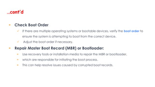 …cont’d
 Check Boot Order
 If there are multiple operating systems or bootable devices, verify the boot order to
ensure the system is attempting to boot from the correct device.
 Adjust the boot order if necessary.
 Repair Master Boot Record (MBR) or Bootloader:
 Use recovery tools or installation media to repair the MBR or bootloader,
 which are responsible for initiating the boot process.
 This can help resolve issues caused by corrupted boot records.
 