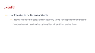 …cont’d
 Use Safe Mode or Recovery Mode:
 Booting the system in Safe Mode or Recovery Mode can help identify and resolve
boot problems by starting the system with minimal drivers and services.
 