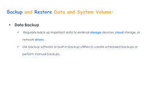Backup and Restore Data and System Volume:
 Data Backup
 Regularly back up important data to external storage devices, cloud storage, or
network drives.
 Use backup software or built-in backup utilities to create scheduled backups or
perform manual backups.
 