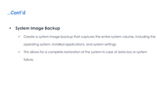 …Cont’d
 System Image Backup
 Create a system image backup that captures the entire system volume, including the
operating system, installed applications, and system settings.
 This allows for a complete restoration of the system in case of data loss or system
failure.
 
