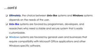 …cont’d
❏ Ultimately, the choice between Unix-like systems and Windows systems
depends on the needs of the user.
❏ Unix-like systems are favored by programmers, developers, and
researchers who need a stable and secure system that is easily
customizable.
❏ Windows systems are favored by general users and businesses that
require compatibility with Microsoft Office applications and other
Windows-specific software.
 