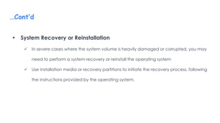 …Cont’d
 System Recovery or Reinstallation
 In severe cases where the system volume is heavily damaged or corrupted, you may
need to perform a system recovery or reinstall the operating system
 Use installation media or recovery partitions to initiate the recovery process, following
the instructions provided by the operating system.
 